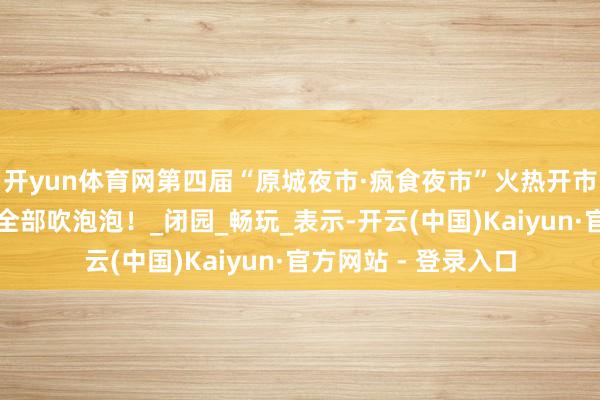 开yun体育网第四届“原城夜市·疯食夜市”火热开市！每周六日，咱们全部吹泡泡！_闭园_畅玩_表示-开云(中国)Kaiyun·官方网站 - 登录入口