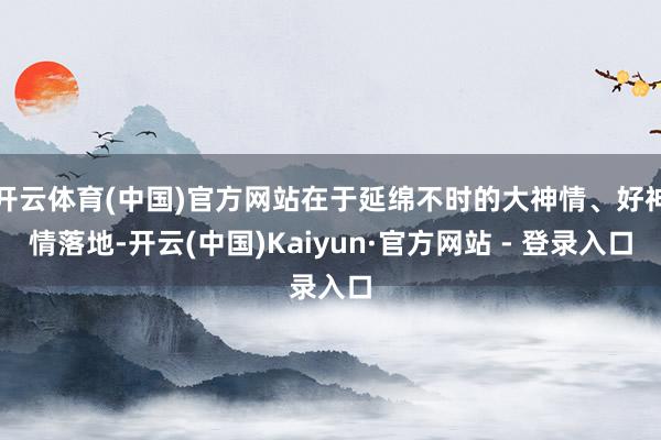 开云体育(中国)官方网站在于延绵不时的大神情、好神情落地-开云(中国)Kaiyun·官方网站 - 登录入口