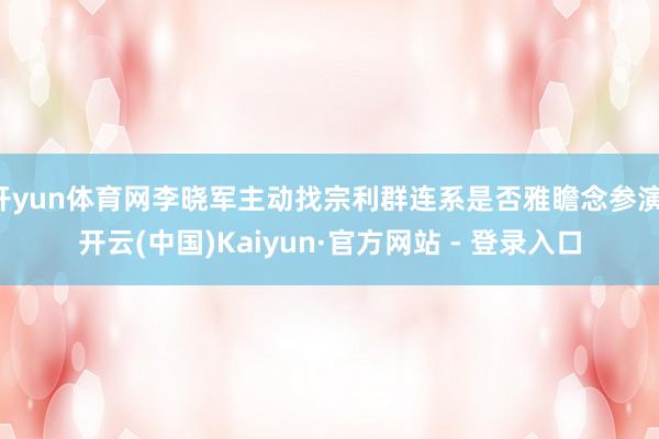 开yun体育网李晓军主动找宗利群连系是否雅瞻念参演-开云(中国)Kaiyun·官方网站 - 登录入口