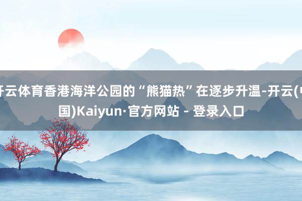 开云体育香港海洋公园的“熊猫热”在逐步升温-开云(中国)Kaiyun·官方网站 - 登录入口