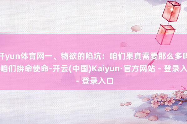 开yun体育网一、物欲的陷坑：咱们果真需要那么多吗？咱们拚命使命-开云(中国)Kaiyun·官方网站 - 登录入口