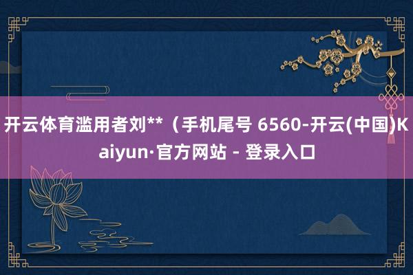 开云体育滥用者刘**（手机尾号 6560-开云(中国)Kaiyun·官方网站 - 登录入口