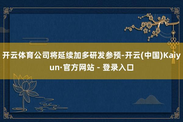 开云体育公司将延续加多研发参预-开云(中国)Kaiyun·官方网站 - 登录入口