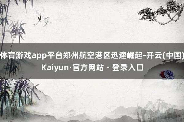 体育游戏app平台郑州航空港区迅速崛起-开云(中国)Kaiyun·官方网站 - 登录入口