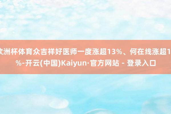 欧洲杯体育众吉祥好医师一度涨超13%、何在线涨超12%-开云(中国)Kaiyun·官方网站 - 登录入口