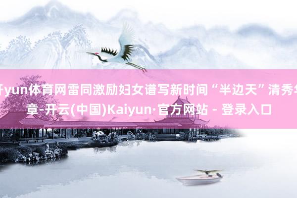 开yun体育网雷同激励妇女谱写新时间“半边天”清秀华章-开云(中国)Kaiyun·官方网站 - 登录入口