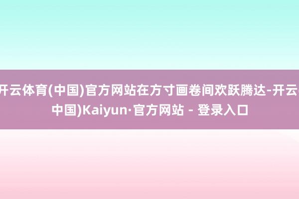 开云体育(中国)官方网站在方寸画卷间欢跃腾达-开云(中国)Kaiyun·官方网站 - 登录入口