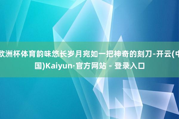 欧洲杯体育韵味悠长岁月宛如一把神奇的刻刀-开云(中国)Kaiyun·官方网站 - 登录入口