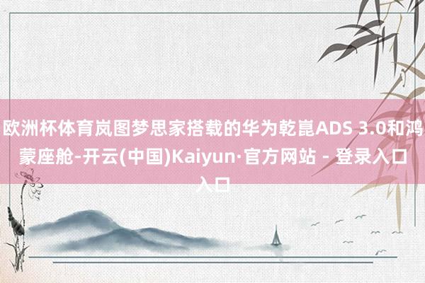 欧洲杯体育岚图梦思家搭载的华为乾崑ADS 3.0和鸿蒙座舱-开云(中国)Kaiyun·官方网站 - 登录入口