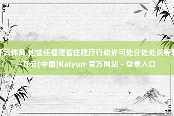 开云体育 他曾任福建省住建厅行政许可处分处处长等职-开云(中国)Kaiyun·官方网站 - 登录入口