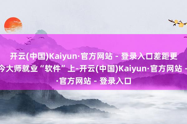 开云(中国)Kaiyun·官方网站 - 登录入口差距更超越表当今大师就业“软件”上-开云(中国)Kaiyun·官方网站 - 登录入口