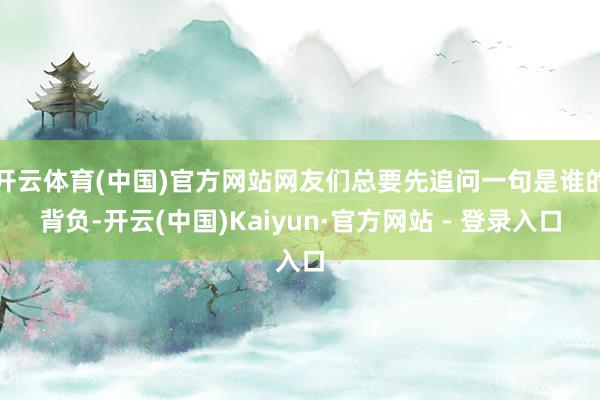 开云体育(中国)官方网站网友们总要先追问一句是谁的背负-开云(中国)Kaiyun·官方网站 - 登录入口