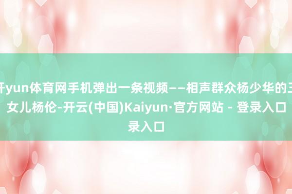开yun体育网手机弹出一条视频——相声群众杨少华的三女儿杨伦-开云(中国)Kaiyun·官方网站 - 登录入口