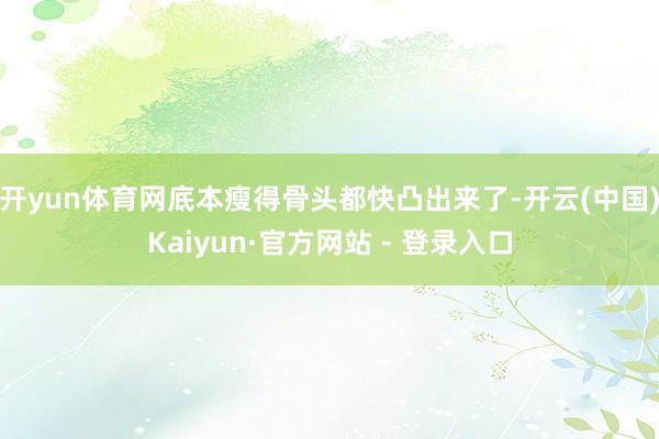 开yun体育网底本瘦得骨头都快凸出来了-开云(中国)Kaiyun·官方网站 - 登录入口