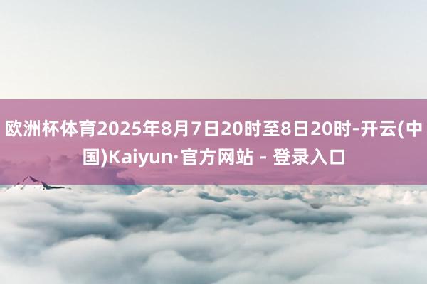欧洲杯体育2025年8月7日20时至8日20时-开云(中国)Kaiyun·官方网站 - 登录入口