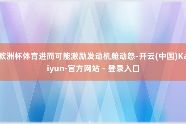 欧洲杯体育进而可能激励发动机舱动怒-开云(中国)Kaiyun·官方网站 - 登录入口