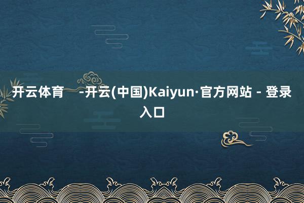 开云体育    -开云(中国)Kaiyun·官方网站 - 登录入口
