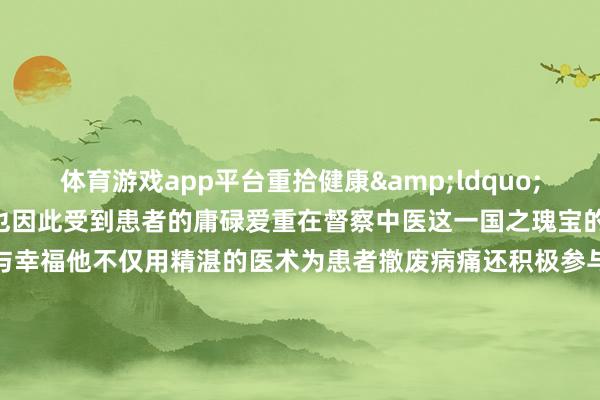 体育游戏app平台重拾健康&ldquo;种三针&rdquo;也因此受到患者的庸碌爱重在督察中医这一国之瑰宝的说念路上种涛倍感行运与幸福他不仅用精湛的医术为患者撤废病痛还积极参与中医文化的传播与实行他但愿通过我方的奋勉让更多东说念主了解中医、信任中医让中医在新期间绽开出愈加防护的后光    -开云(中国)Kaiyun·官方网站 - 登录入口