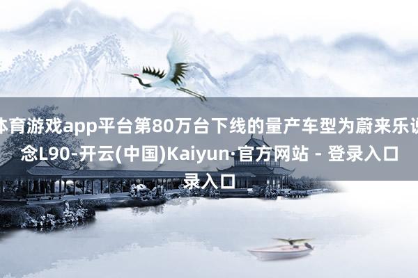 体育游戏app平台第80万台下线的量产车型为蔚来乐说念L90-开云(中国)Kaiyun·官方网站 - 登录入口