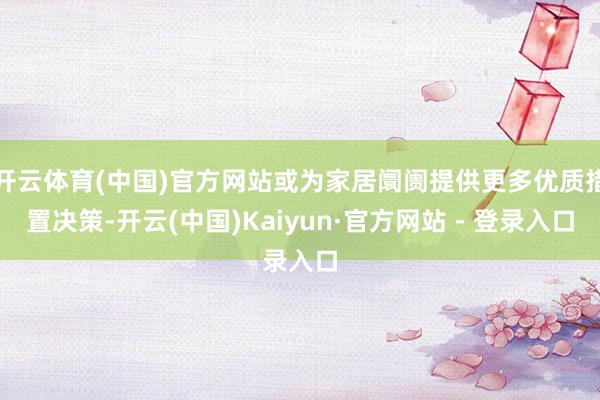 开云体育(中国)官方网站或为家居阛阓提供更多优质措置决策-开云(中国)Kaiyun·官方网站 - 登录入口