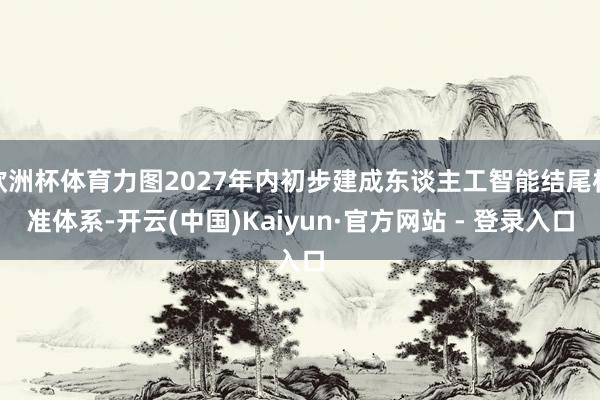 欧洲杯体育力图2027年内初步建成东谈主工智能结尾标准体系-开云(中国)Kaiyun·官方网站 - 登录入口
