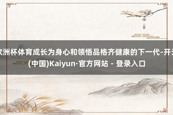 欧洲杯体育成长为身心和领悟品格齐健康的下一代-开云(中国)Kaiyun·官方网站 - 登录入口