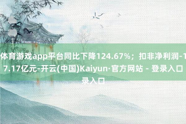 体育游戏app平台同比下降124.67%；扣非净利润-17.17亿元-开云(中国)Kaiyun·官方网站 - 登录入口