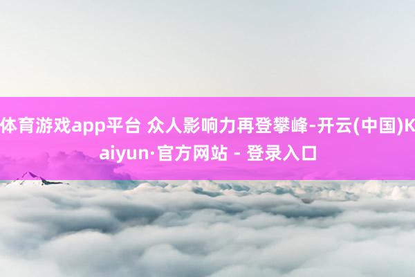 体育游戏app平台 众人影响力再登攀峰-开云(中国)Kaiyun·官方网站 - 登录入口