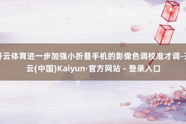 开云体育进一步加强小折叠手机的影像色调校准才调-开云(中国)Kaiyun·官方网站 - 登录入口