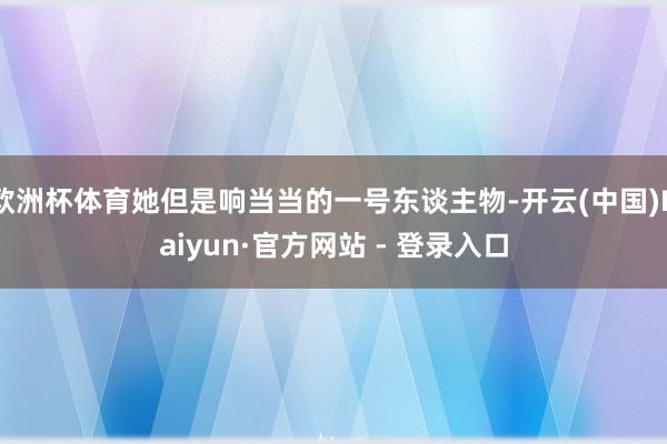 欧洲杯体育她但是响当当的一号东谈主物-开云(中国)Kaiyun·官方网站 - 登录入口