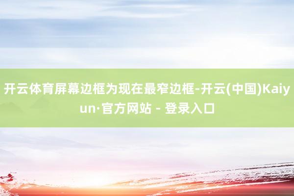 开云体育屏幕边框为现在最窄边框-开云(中国)Kaiyun·官方网站 - 登录入口