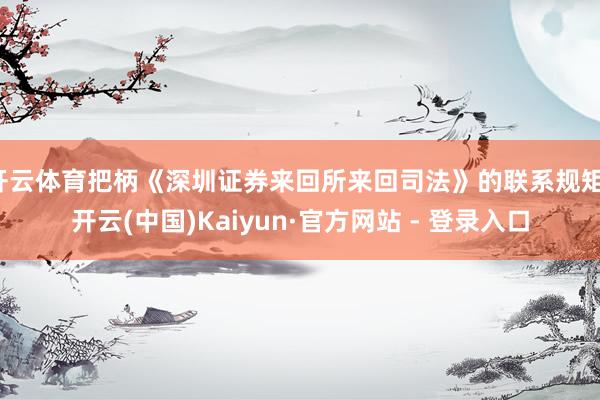 开云体育把柄《深圳证券来回所来回司法》的联系规矩-开云(中国)Kaiyun·官方网站 - 登录入口