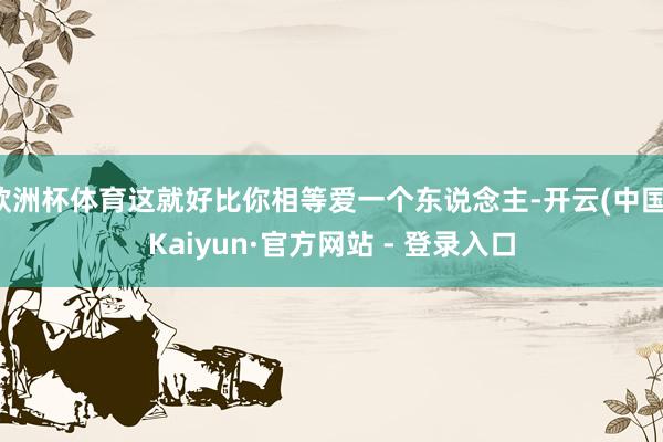欧洲杯体育这就好比你相等爱一个东说念主-开云(中国)Kaiyun·官方网站 - 登录入口