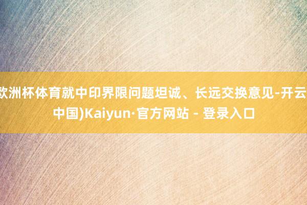欧洲杯体育就中印界限问题坦诚、长远交换意见-开云(中国)Kaiyun·官方网站 - 登录入口