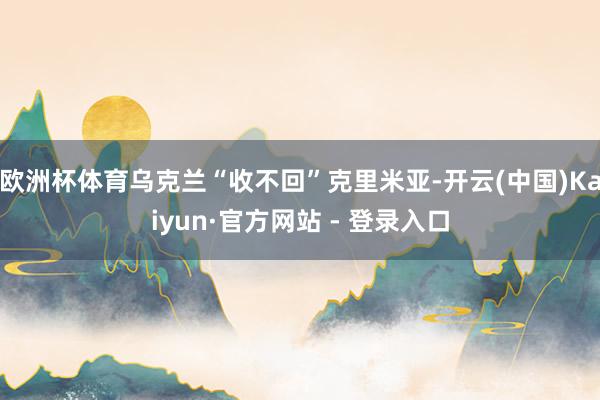 欧洲杯体育乌克兰“收不回”克里米亚-开云(中国)Kaiyun·官方网站 - 登录入口