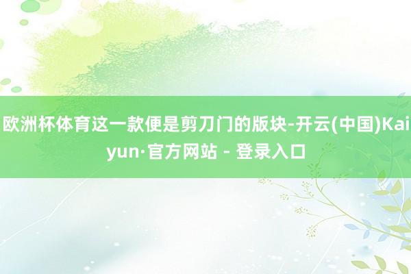 欧洲杯体育这一款便是剪刀门的版块-开云(中国)Kaiyun·官方网站 - 登录入口