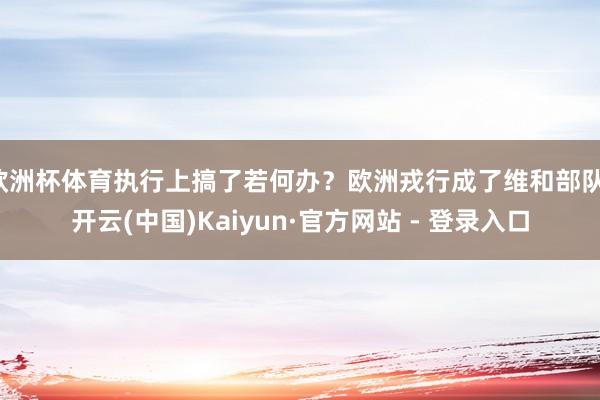 欧洲杯体育执行上搞了若何办？欧洲戎行成了维和部队-开云(中国)Kaiyun·官方网站 - 登录入口