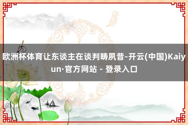 欧洲杯体育让东谈主在谈判畴夙昔-开云(中国)Kaiyun·官方网站 - 登录入口