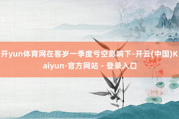 开yun体育网在客岁一季度亏空影响下-开云(中国)Kaiyun·官方网站 - 登录入口