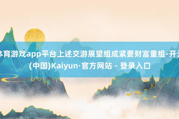体育游戏app平台上述交游展望组成紧要财富重组-开云(中国)Kaiyun·官方网站 - 登录入口