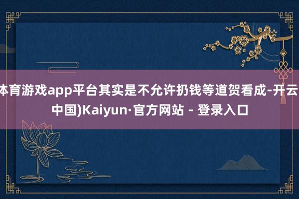 体育游戏app平台其实是不允许扔钱等道贺看成-开云(中国)Kaiyun·官方网站 - 登录入口