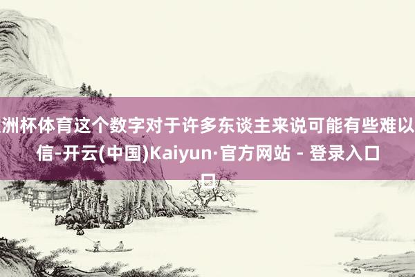 欧洲杯体育这个数字对于许多东谈主来说可能有些难以置信-开云(中国)Kaiyun·官方网站 - 登录入口