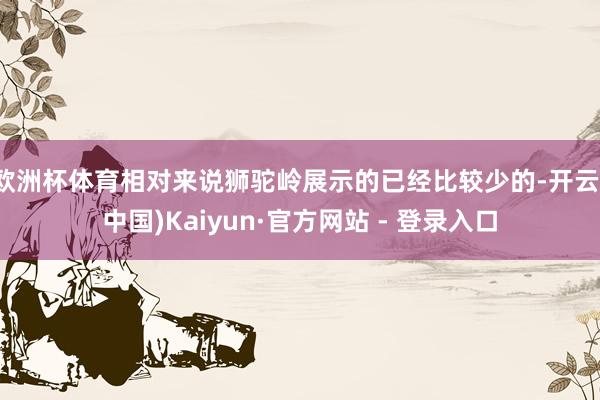 欧洲杯体育相对来说狮驼岭展示的已经比较少的-开云(中国)Kaiyun·官方网站 - 登录入口