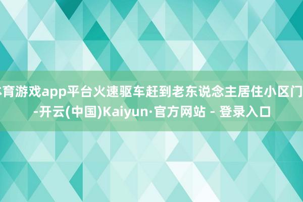 体育游戏app平台火速驱车赶到老东说念主居住小区门口-开云(中国)Kaiyun·官方网站 - 登录入口
