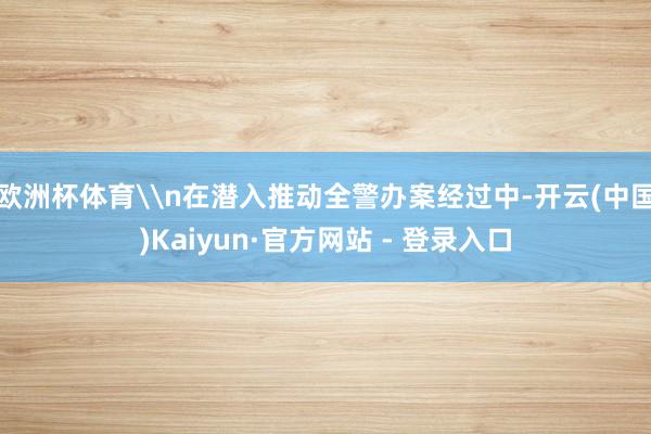 欧洲杯体育\n在潜入推动全警办案经过中-开云(中国)Kaiyun·官方网站 - 登录入口
