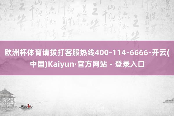 欧洲杯体育请拨打客服热线400-114-6666-开云(中国)Kaiyun·官方网站 - 登录入口