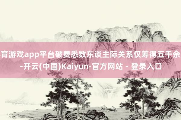 体育游戏app平台破费悉数东谈主际关系仅筹得五千余元-开云(中国)Kaiyun·官方网站 - 登录入口