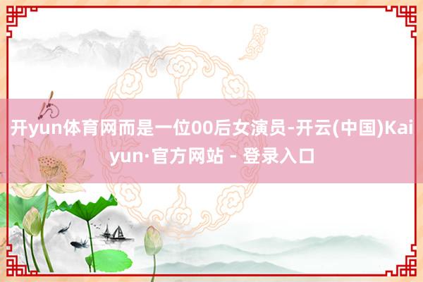 开yun体育网而是一位00后女演员-开云(中国)Kaiyun·官方网站 - 登录入口