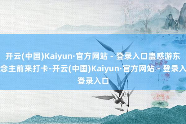 开云(中国)Kaiyun·官方网站 - 登录入口蛊惑游东说念主前来打卡-开云(中国)Kaiyun·官方网站 - 登录入口