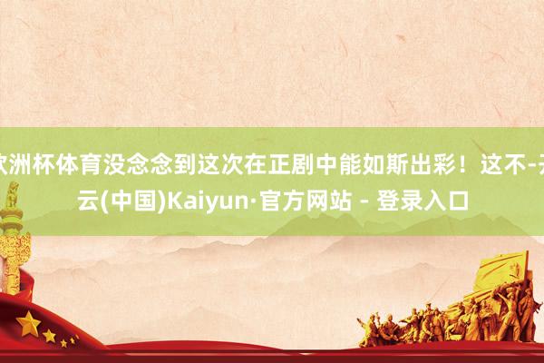 欧洲杯体育没念念到这次在正剧中能如斯出彩!这不-开云(中国)Kaiyun·官方网站 - 登录入口